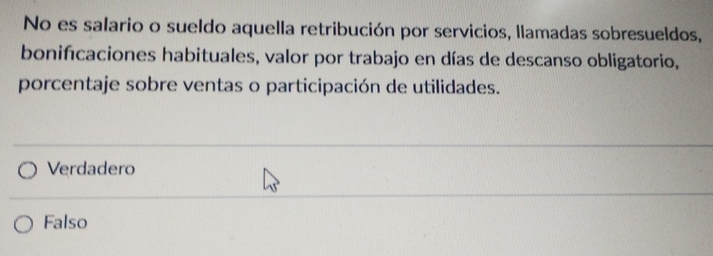 No es salario o sueldo aquella retribución por servicios, llamadas sobresueldos,
bonifícaciones habituales, valor por trabajo en días de descanso obligatorio,
porcentaje sobre ventas o participación de utilidades.
Verdadero
Falso