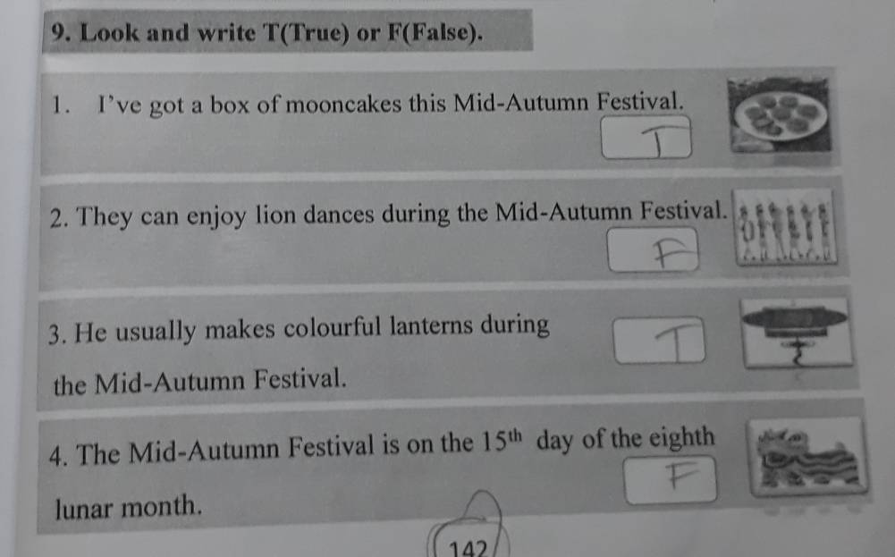 Look and write T(True) or F(False). 
1. I’ve got a box of mooncakes this Mid-Autumn Festival. 
2. They can enjoy lion dances during the Mid-Autumn Festival. 
3. He usually makes colourful lanterns during 
the Mid-Autumn Festival. 
4. The Mid-Autumn Festival is on the 15^(th) day of the eighth 
lunar month.
142