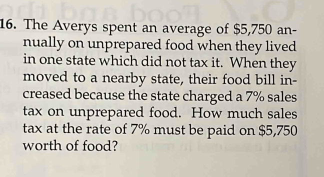 The Averys spent an average of $5,750 an- 
nually on unprepared food when they lived 
in one state which did not tax it. When they 
moved to a nearby state, their food bill in- 
creased because the state charged a 7% sales 
tax on unprepared food. How much sales 
tax at the rate of 7% must be paid on $5,750
worth of food?