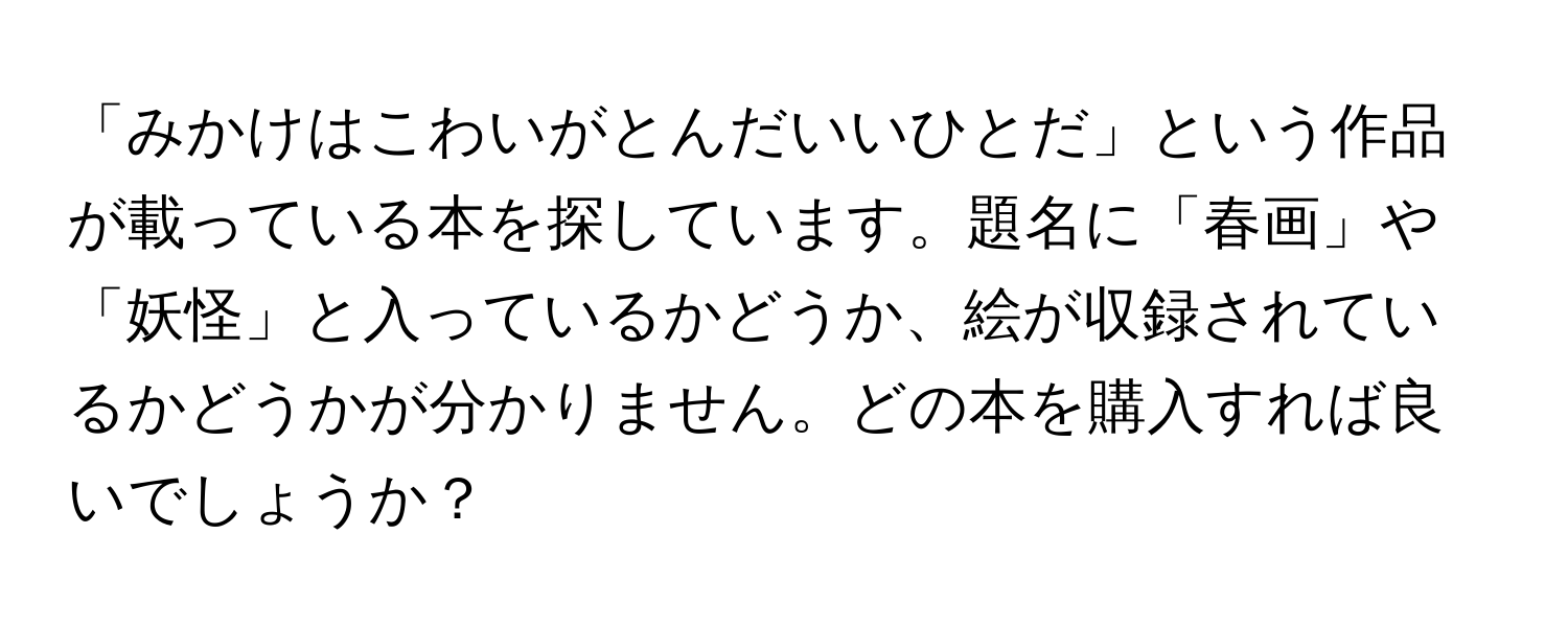 「みかけはこわいがとんだいいひとだ」という作品が載っている本を探しています。題名に「春画」や「妖怪」と入っているかどうか、絵が収録されているかどうかが分かりません。どの本を購入すれば良いでしょうか？