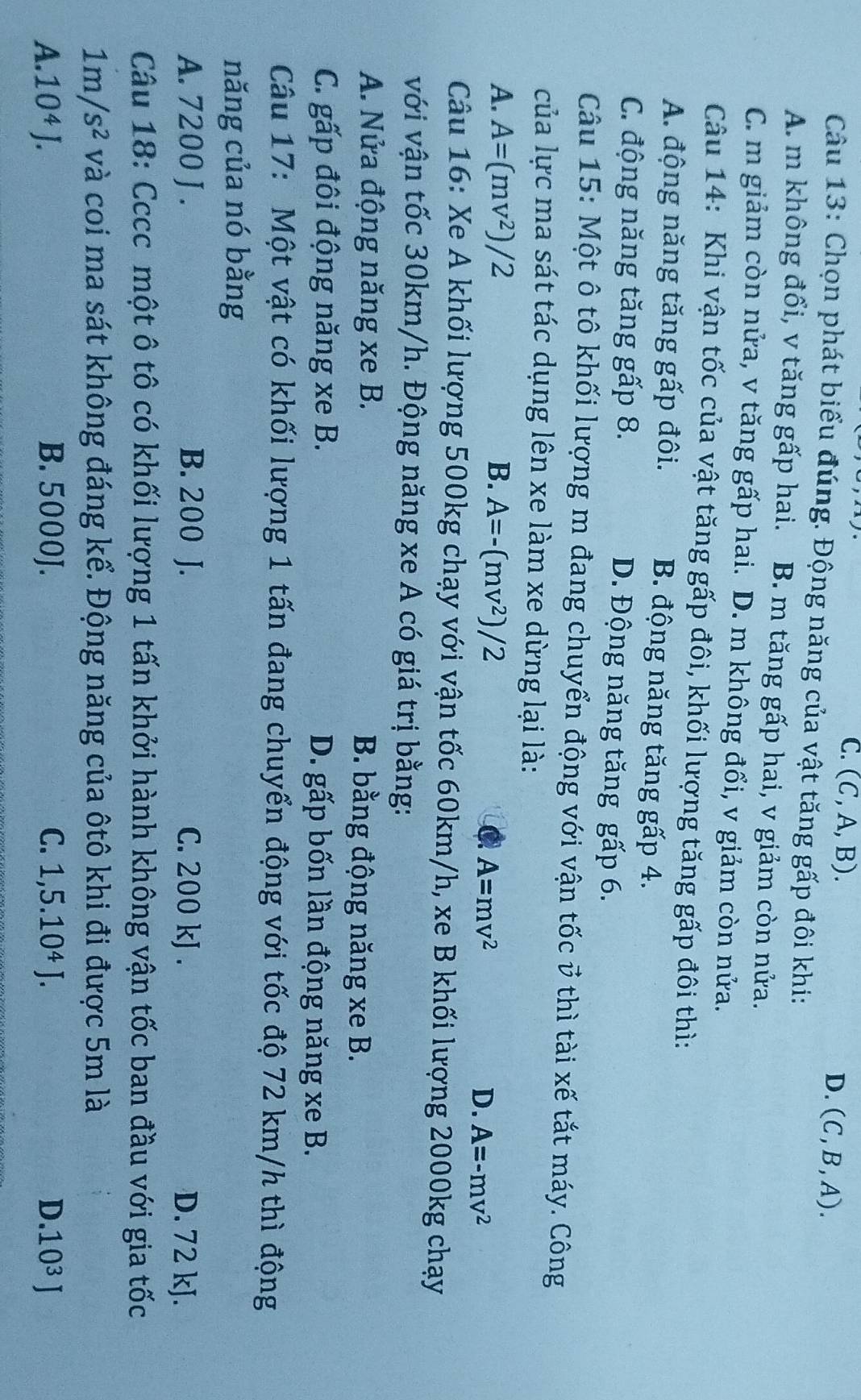 C. (C,A,B).
D. (C,B,A).
Câu 13: Chọn phát biểu đúng. Động năng của vật tăng gấp đôi khi:
A. m không đổi, v tăng gấp hai. B. m tăng gấp hai, v giảm còn nửa.
C. m giảm còn nửa, v tăng gấp hai. D. m không đổi, v giảm còn nửa.
Câu 14: Khi vận tốc của vật tăng gấp đôi, khối lượng tăng gấp đôi thì:
A. động năng tăng gấp đôi. B. động năng tăng gấp 4.
C. động năng tăng gấp 8. D. Động năng tăng gấp 6.
Câu 15: Một ô tô khối lượng m đang chuyển động với vận tốc ở thì tài xế tắt máy. Công
của lực ma sát tác dụng lên xe làm xe dừng lại là:
A. A=(mv^2)/2 B. A=-(mv^2)/2
A=mv^2
D. A=-mv^2
Câu 16: Xe A khối lượng 500kg chạy với vận tốc 60km/h, xe B khối lượng 2000kg chạy
với vận tốc 30km/h. Động năng xe A có giá trị bằng:
A. Nửa động năng xe B. B. bằng động năng xe B.
C. gấp đôi động năng xe B. D. gấp bốn lần động năng xe B.
Câu 17: Một vật có khối lượng 1 tấn đang chuyển động với tốc độ 72 km/h thì động
năng của nó bằng
A. 7200 J . B. 200 J. C. 200 kJ . D. 72 kJ.
Câu 18: Cccc một ô tô có khối lượng 1 tấn khởi hành không vận tốc ban đầu với gia tốc
1m/s^2 và coi ma sát không đáng kể. Động năng của ôtô khi đi được 5m là
A. 10^4J. B. 5000J. C. 1,5.10^4J. .10^3J
D.