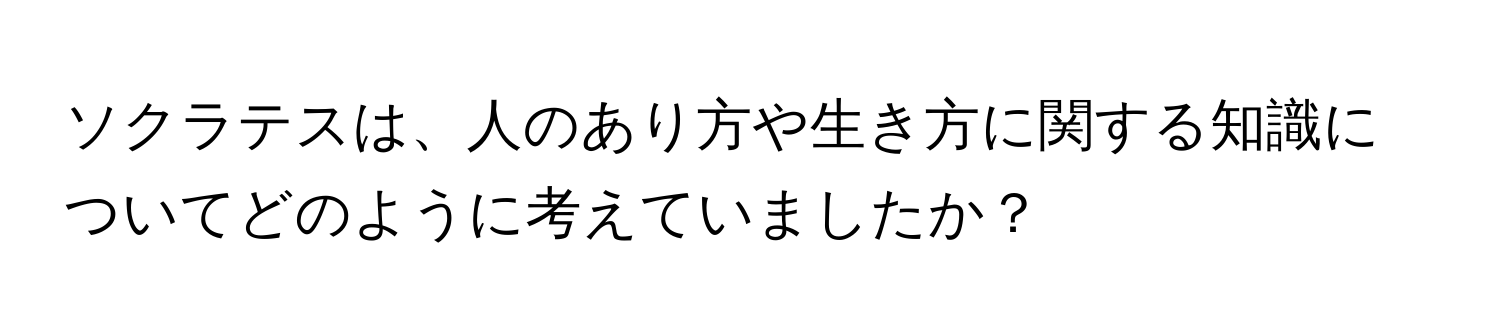 ソクラテスは、人のあり方や生き方に関する知識についてどのように考えていましたか？