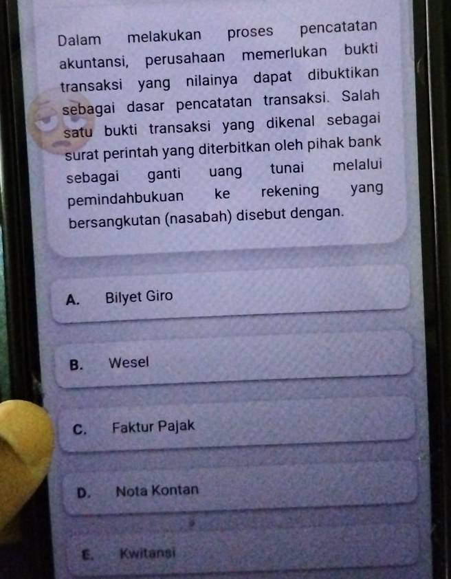 Dalam melakukan proses pencatatan
akuntansi, perusahaan memerlukan bukti
transaksi yang nilainya dapat dibuktikan
sebagai dasar pencatatan transaksi. Salah
satu bukti transaksi yang dikenal sebagai
surat perintah yang diterbitkan oleh pihak bank 
sebagai ganti uang tunai melalui
pemindahbukuan ke rekening yang
bersangkutan (nasabah) disebut dengan.
A. Bilyet Giro
B. Wesel
C. Faktur Pajak
D. Nota Kontan
E. Kwitansi