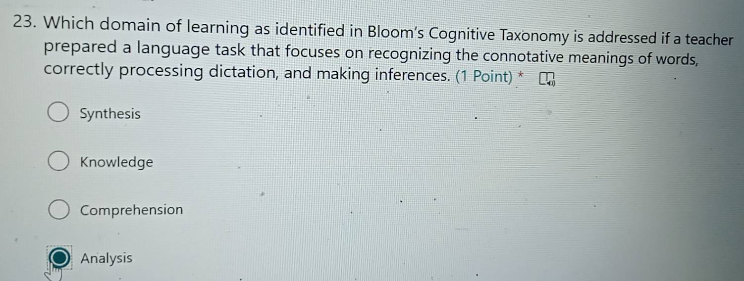 Which domain of learning as identified in Bloom’s Cognitive Taxonomy is addressed if a teacher
prepared a language task that focuses on recognizing the connotative meanings of words,
correctly processing dictation, and making inferences. (1 Point) *
Synthesis
Knowledge
Comprehension
Analysis