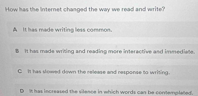 How has the Internet changed the way we read and write?
A It has made writing less common.
B It has made writing and reading more interactive and immediate.
C It has slowed down the release and response to writing.
D It has increased the silence in which words can be contemplated.