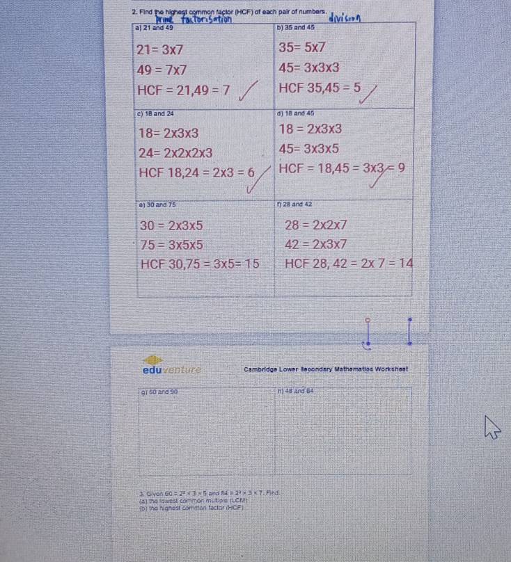 Find the highest common factor (HCF) of each pair of numbers.
eduventure Cambridge Lower 3econdary Mathematios Worksheet
gì 60 and 90 n) 48 and 64
3. Givon 60=2^2* 3* 5 and 84=2^2* 3* 7. Find
(a) the lowest common mutip e (LCM)
(b) the highest comman factor (HCF)