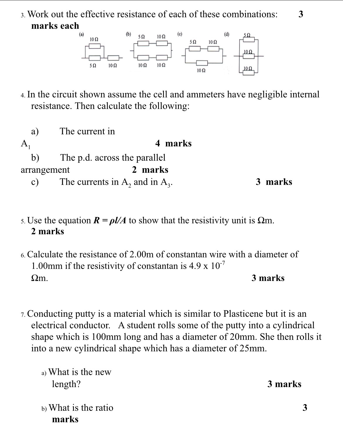 Work out the effective resistance of each of these combinations: 3 
marks each 
(a) (b) 5Ω 10Ω (c)
10Ω
5Ω 10Ω 10Ω 10Ω
4. In the circuit shown assume the cell and ammeters have negligible internal 
resistance. Then calculate the following: 
a) The current in
A_1 4 marks 
b) The p.d. across the parallel 
arrangement 2 marks 
c) The currents in A_2 and in A_3. 3 marks 
5. Use the equation R=rho l/A to show that the resistivity unit is Ωm. 
2 marks 
6 Calculate the resistance of 2.00m of constantan wire with a diameter of
1.00mm if the resistivity of constantan is 4.9* 10^(-7)
Ωm. 3 marks 
7. Conducting putty is a material which is similar to Plasticene but it is an 
electrical conductor. A student rolls some of the putty into a cylindrical 
shape which is 100mm long and has a diameter of 20mm. She then rolls it 
into a new cylindrical shape which has a diameter of 25mm. 
a)What is the new 
length? 3 marks 
b What is the ratio 3 
marks