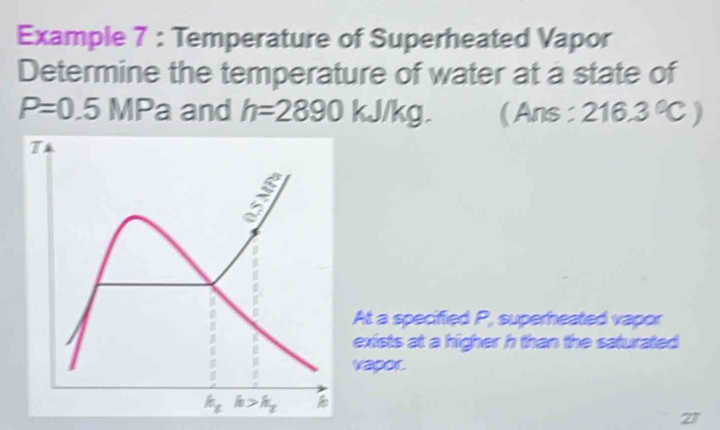 Example 7 : Temperature of Superheated Vapor
Determine the temperature of water at a state of
P=0.5 MPa and h=2890kJ/kg. ( Ans : 216.3°C)
At a specified P, superheated vapor
exists at a higher h than the saturated 
vapor.
27