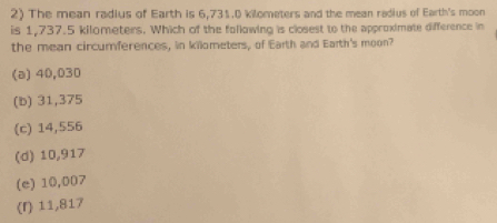 The mean radius of Earth is 6,731.0 kilometers and the mean radius of Earth's moon
is 1,737.5 kilometers. Which of the following is closest to the approximate difference in
the mean circumferences, in killometers, of Earth and Earth's moon?
(a) 40,030
(b) 31,375
(c) 14,556
(d) 10,917
(e) 10,007
(r) 11,817