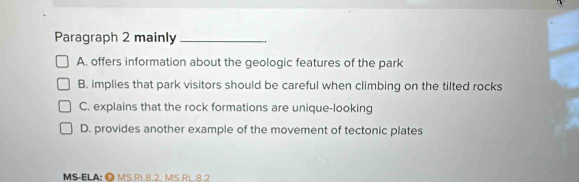 Paragraph 2 mainly_
A. offers information about the geologic features of the park
B. implies that park visitors should be careful when climbing on the tilted rocks
C. explains that the rock formations are unique-looking
D. provides another example of the movement of tectonic plates
MS-ELA: Ö MS.RL8.2. MS.RL.8.2