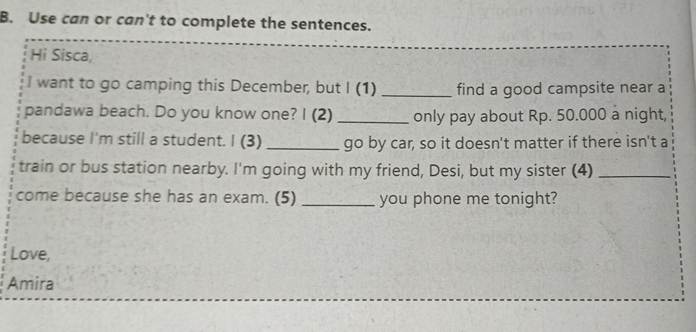 Use can or can't to complete the sentences. 
Hi Sisca, 
I want to go camping this December, but I (1) _find a good campsite near a 
pandawa beach. Do you know one? I (2) _only pay about Rp. 50.000 a night, 
because I'm still a student. I (3) _go by car, so it doesn't matter if there isn't a 
train or bus station nearby. I'm going with my friend, Desi, but my sister (4)_ 
come because she has an exam. (5) _you phone me tonight? 
Love, 
Amira