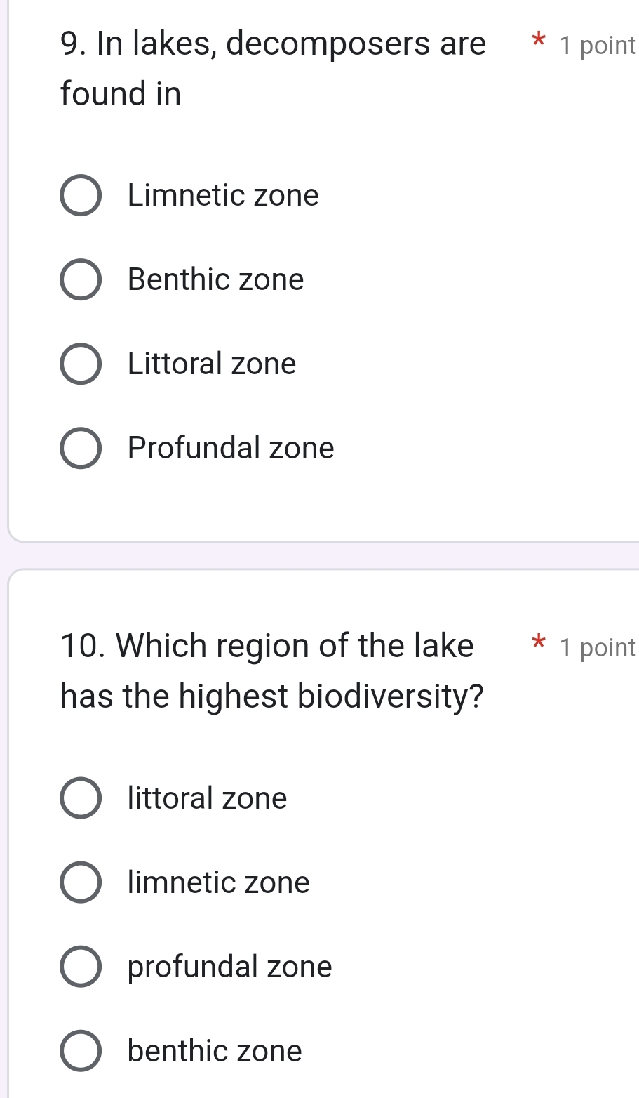 In lakes, decomposers are * 1 point
found in
Limnetic zone
Benthic zone
Littoral zone
Profundal zone
10. Which region of the lake * 1 point
has the highest biodiversity?
littoral zone
limnetic zone
profundal zone
benthic zone