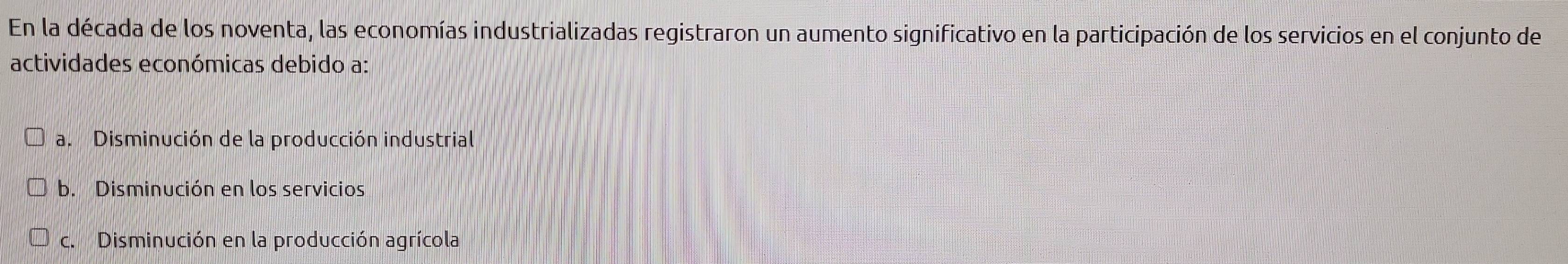 En la década de los noventa, las economías industrializadas registraron un aumento significativo en la participación de los servicios en el conjunto de
actividades económicas debido a:
a. Disminución de la producción industrial
b. Disminución en los servicios
c. Disminución en la producción agrícola