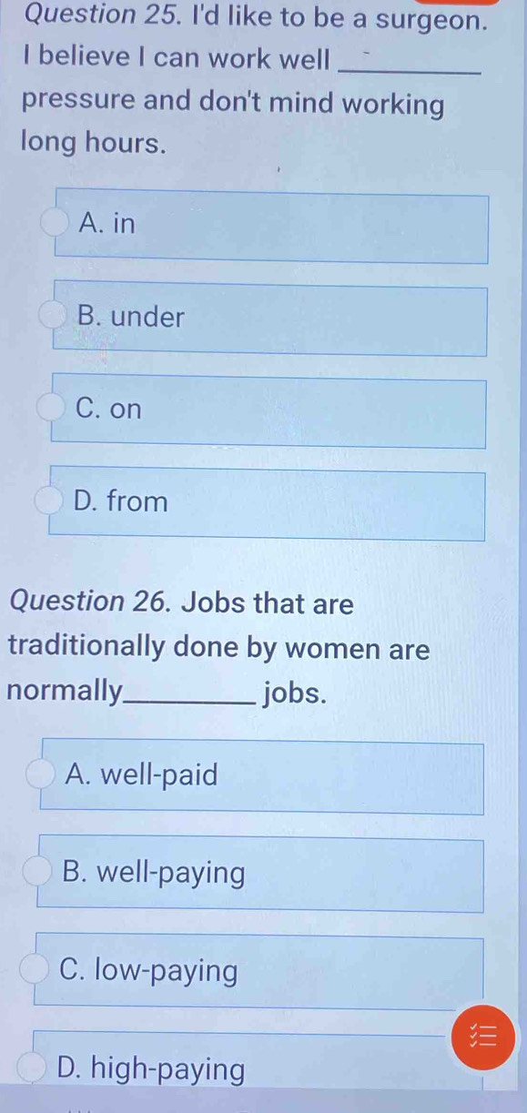 I'd like to be a surgeon.
I believe I can work well_
pressure and don't mind working
long hours.
A. in
B. under
C. on
D. from
Question 26. Jobs that are
traditionally done by women are
normally_ jobs.
A. well-paid
B. well-paying
C. low-paying
D. high-paying