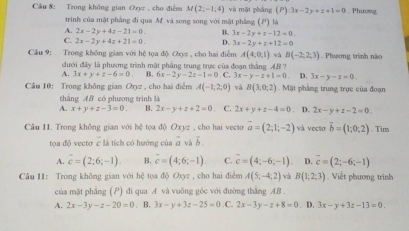 Trong không gian Oxyz , cho điểm M(2;-1;4) và mặt phắng 6 ~ ):3x-2y+z+1=0. Phương
trình của mặt phẳng đi qua M và song song với mặt phẳng (P) là
A. 2x-2y+4z-21=0. B. 3x-2y+z-12=0.
C. 2x-2y+4z+21=0. D. 3x-2y+z+12=0
Câu 9: Trong không gian với hệ tọa độ Oxyz , cho hai điểm A(4;0;1) và B(-2;2;3). Phương trình nào
đưới đây là phương trình mặt phẳng trung trực của đoạn thẳng AB ?
A. 3x+y+z-6=0. B. 6x-2y-2z-1=0. C. 3x-y-z+1=0 D. 3x-y-z=0
Câu 10: Trong không gian Oxyz , cho hai điểm A(-1;2;0) và B(3;0;2). Mặt phẳng trung trực của đoạn
thắng AB có phương trình là
A. x+y+z-3=0. B. 2x-y+z+2=0. C. 2x+y+z-4=0 D. 2x-y+z-2=0.
Câu 11. Trong không gian với hệ tọa độ Oxyz , cho hai vecto vector a=(2;1;-2) và vectơ vector b=(1;0;2). Tìm
tọa độ vectơ vector c là tích có hướng của vector a và vector b.
A. vector c=(2;6;-1). B. vector c=(4;6;-1). C. vector c=(4;-6;-1). D. vector c=(2;-6;-1)
Câu 11: Trong không gian với hệ tọa độ Oxyz , cho hai điểm A(5;-4;2) và B(1;2;3). Viết phương trình
của mặt phẳng (P) đi qua A và vuông góc với đường thẳng AB .
A. 2x-3y-z-20=0. B. 3x-y+3z-25=0 .C. 2x-3y-z+8=0. D. 3x-y+3z-13=0.