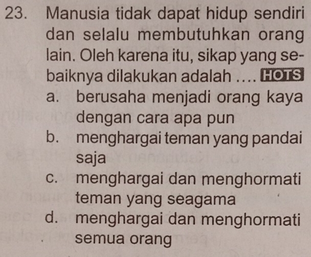 Manusia tidak dapat hidup sendiri
dan selalu membutuhkan orang
lain. Oleh karena itu, sikap yang se-
baiknya dilakukan adalah .... HOTS
a. berusaha menjadi orang kaya
dengan cara apa pun
b. menghargai teman yang pandai
saja
c. menghargai dan menghormati
teman yang seagama
d. menghargai dan menghormati
semua orang