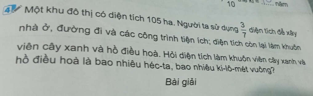 te
10 KI= _năm 
4 Một khu đô thị có diện tích 105 ha. Người ta sử dụng  3/7  diện tích để xây 
nhà ở, đường đi và các công trình tiện ích; diện tích còn lại làm khuôn 
viên cây xanh và hồ điều hoà. Hỏi diện tích làm khuôn viên cây xanh và 
hồ điều hoà là bao nhiêu héc-ta, bao nhiêu ki-lô-mét vuông? 
Bài giải