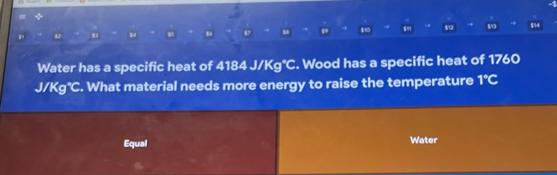 → 
51 82 34 $5 $6 $8 → 89 $10 $11 $12 $13 $14
Water has a specific heat of 4184J/Kg°C. Wood has a specific heat of 1760
J/Kg°C. What material needs more energy to raise the temperature 1°C
Equal Water