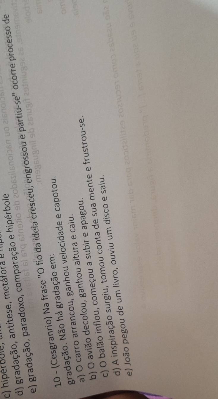 c) hiperbole, t
d) gradação, antítese, metáfora e III
e) gradação, paradoxo, comparação e hipérbole
10 - (Cesgranrio) Na frase "O fio da ideia cresceu, engrossou e partiu-se" ocorre processo de
gradação. Não há gradação em:
a) O carro arrancou, ganhou velocidade e capotou.
b) O avião decolou, ganhou altura e caiu.
c) O balão inflou, começou a subir e apagou.
d) A inspiração surgiu, tomou conta de sua mente e frustrou-se.
e) João pegou de um livro, ouviu um disco e saiu.