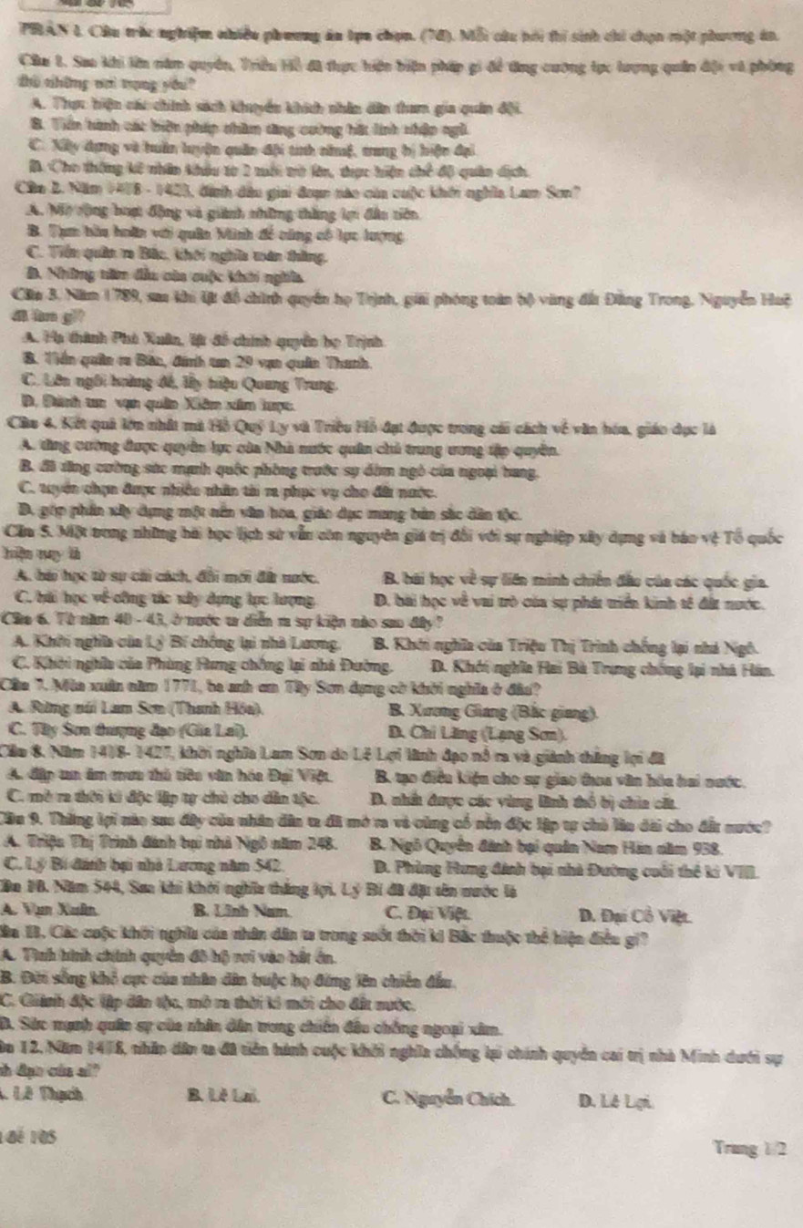 PRAN L Câu trác nghiệm nhiều phương án tựa chọn. (74). Mỗi câu bói thi sinh chi chọn một phương án.
Câu 1. Sao khi lên năm quyền, Triều Hồ đã thực hiện biện pháp gi để tng cương tực hrợng quân địi và phòng
zhù thững n trạng yóu?
A. Thực hiện cáu chính sách khuyền khích nhân dân tham gia quân đội.
B. Tiền hành các biện pháp chàm tng cường hàt linh nhập ngữ
C. Xấy dựng và huân luyện quân đội tính nămf, trang bị hiện đại
B. Cho thông kế nhân khâu từ 1 tới tờ lên, trực hiện chế độ quân dịch.
Cân 2. Năm 1418 - 1423, đình đầu giai đoạn nào của cuộc khến nghĩa Lam Sơn?
A. Mỹ rộng bượt động và giành những thắng lợn đầu tiên
B. Tạm hàu hoân với quân Minh đề cùng có lực lượng
C. Tiền quân r Bắc, khôi nghĩa mán thắng,
B. Mhờng têm đầu của cuộc khải nghĩa
Cầa 3. Năm 1789, saa khi lt đồ chính quyền họ Trịnh, giải phóng toàn bộ vùng đất Đằng Trong, Nguyễn Huệ
di àn g
A. Hạ thành Phù Xuân, lệt đổ chính quyền họ Trịnh
B. Tiền quân ra Bản, đánh tn 29 vạn quân Thanh.
C. Lên ngôi hoàng đế, ly tiệu Quang Trung.
D. Đành ta vụn quân Xiêm xâm hược.
Cầu 4. Kết quả lớn nhất mà Hồ Quý Ly và Triều Hồ đạt được trong cái cách về văn hóa, giáo dục là
A. tùng cường được quyền lực của Nhà nước quân chủ trung ương tập quyền.
B. đã dăng cường sác mạnh quốc phòng trước sự dàm ngô của ngoại bang.
C. tuyển chọn được nhiều nhân tài ra phục vụ cho đâi nước.
D. ghp phần xây dụng một nên văn hoa, giáo dục mang bản sắc dân tộc.
Căm S. Một trong những bài học lịch sử vẫn còn nguyên giá trị đổi với sự nghiệp xây dựng và báo vệ Tổ quốc
hiện may là
A. bá học tờ sự chi cách, đổi mới đà nước. B. bãi học về sự liên minh chiến đầu của các quốc gia.
C. bài học về công tác xây dựng lực lượng D. bài học về vai trò của sự phát triển kinh tế đất nước.
Cho 6. Từ năm 40 - 43, ở nước t diễn m sự kiện nào sao đây ?
A. Khởi nghĩa của Lý Bí chống lại nhà Lương.  B. Khởi nghĩa của Triệu Thị Trình chống lại nhà Ngô.
C. Khời nghĩa của Phòng Hưng chống lại nhà Đường, D. Khởi nghĩa Hai Bà Trung chống lại nhà Hán.
Câa 7. Mùa xuân năm 1771, ba anh ơm Tây Sơn dụng cờ khởi nghĩa ở đâa?
A. Rưng núi Lam Sơn (Thanh Hóa). B. Xương Giang (Bắc giang).
C. Tây Sơn tượng đạo (Gia Lai). D. Chi Lăng (Lạng Sơn).
Cầu 8. Năm 1418- 1427, khời nghĩa Lam Sơn do Lê Lợi lãnh đạo nổ ra và giành thắng lợi đã
A. đặp un âm tưu thủ tiêu văn hóa Đại Việt. B. ạo điều kiện cho sự giao đou văn hóa hai nước.
C. mở ra thời kì độc lập tự chủ cho dân tộc. D. nhấ được các vùng lình thổ bị chia cấ.
Cầu 9. Thăng lợi nào sau đây của nhân dân t đã mở ra và cùng cổ nỗn đặc lập tự chủ lần dài cho đất nước?
A. Triệu Thị Trình đánh tại nhà Ngô năm 248.  B. Ngô Quyền đánh bại quân Nam Hàn năm 938.
C. Lý Bí đánh bại nhà Lương năm 542.  D. Phùng Hưng đánh bại nhà Đường cuối thể ki VIII.
ân 10. Năm 544, San khi khời nghĩa thắng lợi. Lý Bí đã địu tên nước là
A. Van Xuân B. Lĩnh Nam. C. Đại Việt. D. Đại Cổ Việt.
Ba 18. Các cuộc khối nghĩa của nhân dân ta trong suốt thời ki Bắc thuộc thể hiện điều gi?
A. Tình hình chính quyền đô hộ nơi vào hất ổn.
B. Đời sống khổ cực của nhân dân huộc họ đứng lên chiến đầu.
C. Giánh độc tập dân tộc, mở ra thời ki mới cho đất nước.
D. Sức mạnh quân sự của nhân dân trong chiến đầu chồng ngoại xâm.
u 12, Năm 1478, nhân dân ta đã tiên hánh cuộc khối nghĩa chống lại chính quyền cai trị nhà Minh dưới sự
th đạn của al?
L Lê Thạch B. Lê Lai. C. Nguyễn Chích. D. Lê Lợi.
1aé 10s Trung1/2