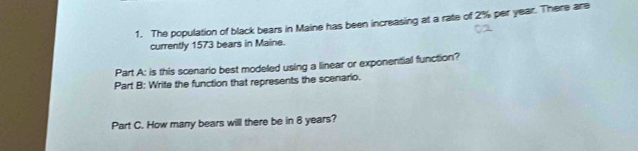 The population of black bears in Maine has been increasing at a rate of 2% per year. There are 
currently 1573 bears in Maine. 
Part A: is this scenario best modeled using a linear or exponential function? 
Part B: Write the function that represents the scenario. 
Part C. How many bears will there be in 8 years?