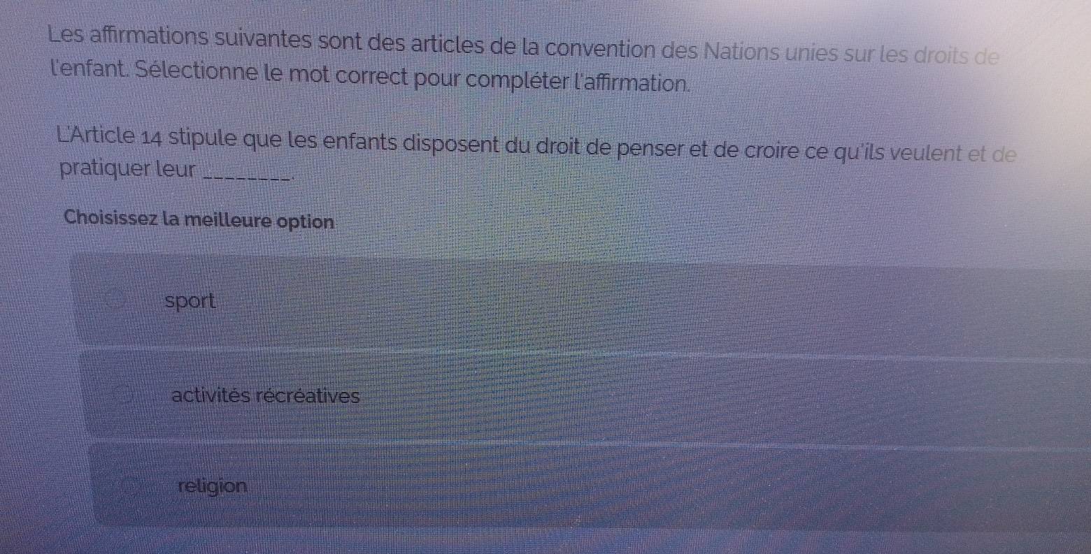 Les affirmations suivantes sont des articles de la convention des Nations unies sur les droits de
l'enfant. Sélectionne le mot correct pour compléter l'affirmation.
L'Article 14 stipule que les enfants disposent du droit de penser et de croire ce qu'ils veulent et de
pratiquer leur_
Choisissez la meilleure option
sport
activités récréatives
religion