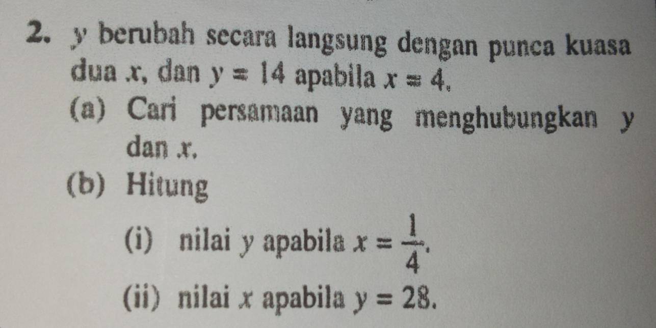 y berubah secara langsung dengan punca kuasa 
dua x, dan y=14 apabila x=4. 
(a) Cari persamaan yang menghubungkan y
dan x. 
(b) Hitung 
(i) nilai y apabila x= 1/4 . 
(ii) nilai x apabila y=28.