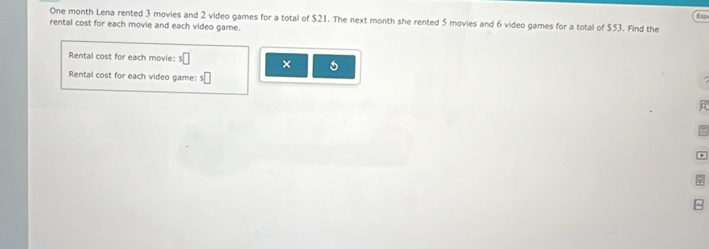 Esp 
One month Lena rented 3 movies and 2 video games for a total of $21. The next month she rented 5 movies and 6 video games for a total of $53. Find the 
rental cost for each movie and each video game. 
Rental cost for each movie: 
× 
Rental cost for each video game: s□ 
^