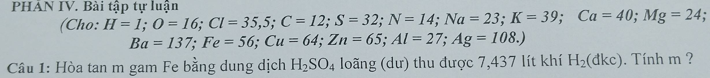 PHAN IV. Bài tập tự luận 
(Cho: H=1; O=16; Cl=35,5; C=12; S=32; N=14; Na=23; K=39; Ca=40; Mg=24.
Ba=137; Fe=56; Cu=64; Zn=65; Al=27; Ag=108.) 
Câu 1: Hòa tan m gam Fe bằng dung dịch H_2SO_4 loãng (dư) thu được 7,437 lít khí H_2(dkc). Tính m ?