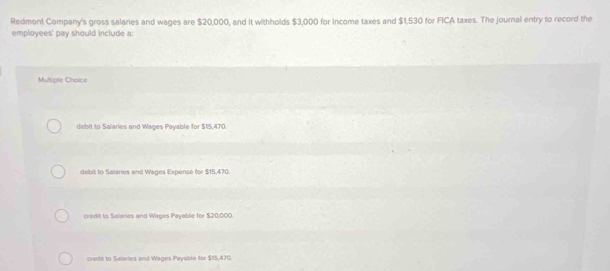 Redmont Company's gross salaries and wages are $20,000, and it withholds $3,000 for income taxes and $1,530 for FICA taxes. The journal entry to record the
employees' pay should include a:
Multiple Choice
debit to Salaries and Wages Payable for $15,470.
debit to Salaries and Wages Expense for $15,470.
credit to Salaries and Wages Payable for $20,000.
crerte to Salaries and Wages Payable for $15,470.