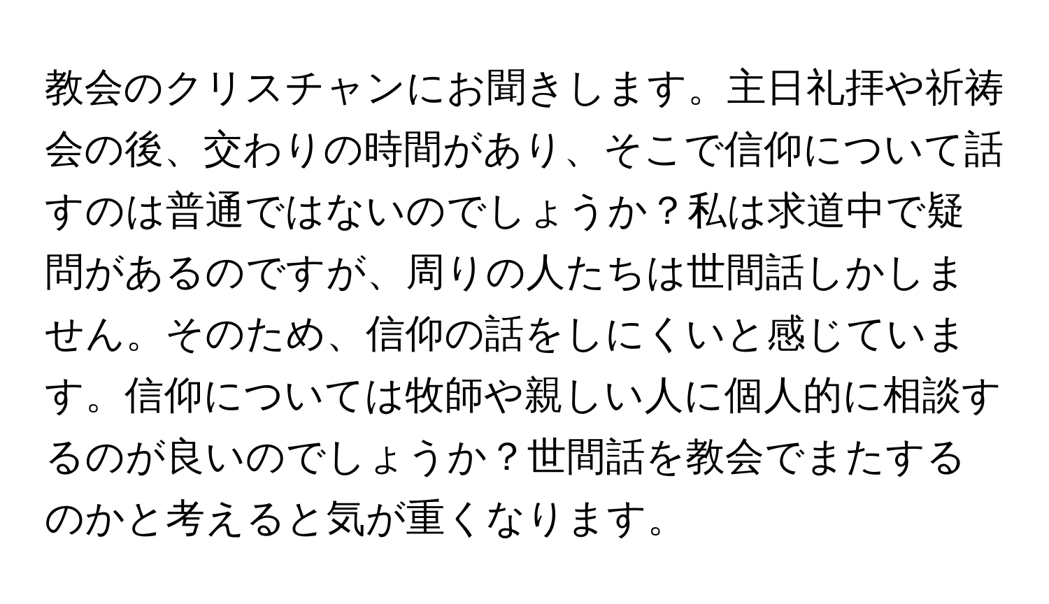 教会のクリスチャンにお聞きします。主日礼拝や祈祷会の後、交わりの時間があり、そこで信仰について話すのは普通ではないのでしょうか？私は求道中で疑問があるのですが、周りの人たちは世間話しかしません。そのため、信仰の話をしにくいと感じています。信仰については牧師や親しい人に個人的に相談するのが良いのでしょうか？世間話を教会でまたするのかと考えると気が重くなります。