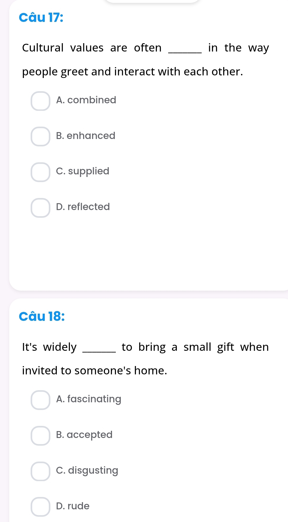 Cultural values are often _in the way 
people greet and interact with each other.
A. combined
B. enhanced
C. supplied
D. reflected
Câu 18:
It's widely _to bring a small gift when
invited to someone's home.
A. fascinating
B. accepted
C. disgusting
D. rude