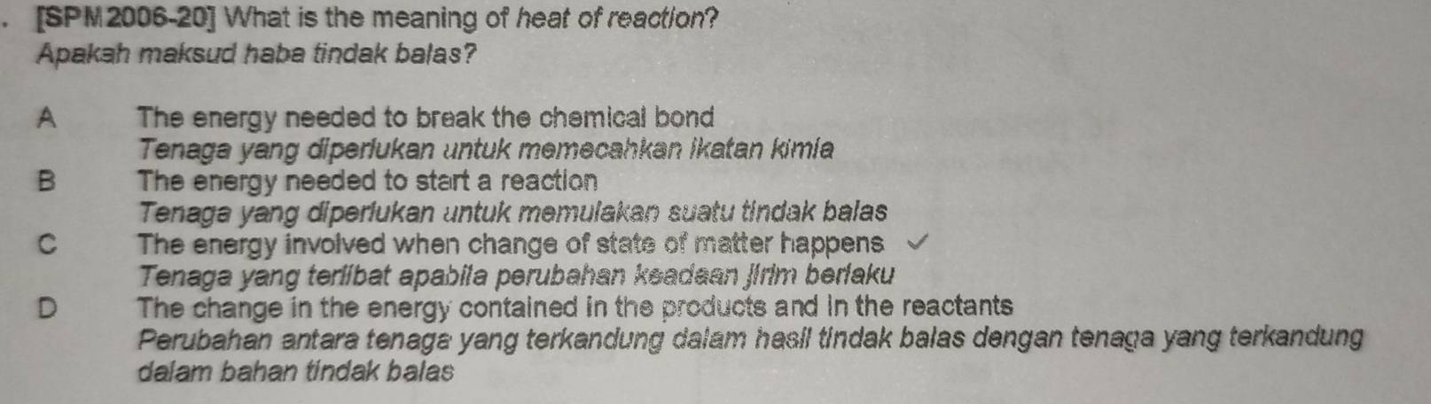 [SPM2006-20] What is the meaning of heat of reaction?
Apakah maksud haba tindak balas?
A The energy needed to break the chemical bond
Tenaga yang diperlukan untuk memecahkan ikatan kimía
B The energy needed to start a reaction
Tenaga yang diperlukan untuk memulakan suatu tindak balas
C The energy involved when change of state of matter happens
Tenaga yang terlibat apabila perubahan keadaan jirim berfaku
D The change in the energy contained in the products and in the reactants
Perubahan antara tenaga yang terkandung dalam hasil tindak balas dengan tenaga yang terkandung
dalam bahan tindak balas