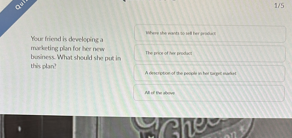 Qui
1/5
Where she wants to sell her product
Your friend is developing a
marketing plan for her new
The price of her product
business. What should she put in
this plan?
A description of the people in her target market
All of the above