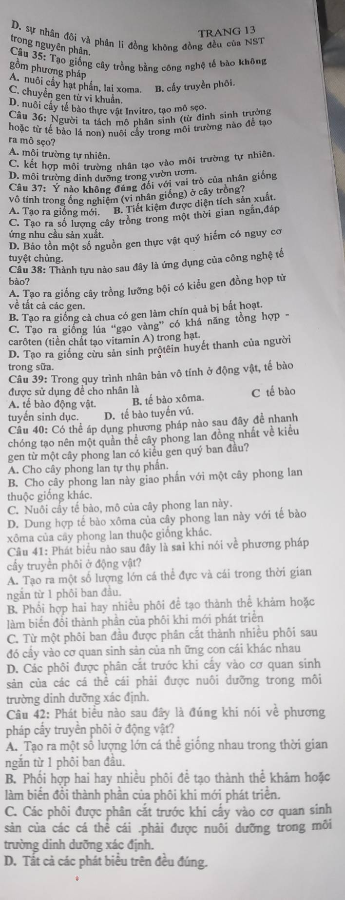 TRANG 13
D. sự nhân đi và phân li đồng không đồng đều của NST
trong nguyên phân.
*Câu 35: Tạo giống cây trồng bằng công nghệ tế bào không
gồm phương pháp
A. nuôi cấy hạt phần, lai xoma. B. cấy truyền phối.
C. chuyền gen từ vi khuẩn.
D. nuôi cấy tế bào thực vật Invitro, tạo mô sẹo.
Câu 36: Người ta tách mô phân sinh (từ đỉnh sinh trưởng
hoặc từ tế bào lá non) nuôi cấy trong môi trường nào để tạo
ra mô sẹo?
A. mội trường tự nhiên.
C. kết hợp môi trường nhân tạo vào môi trường tự nhiên,
D. môi trường dinh dưỡng trong vườn ươm.
Câu 37: Ý nào không đúng đối với vai trò của nhân giống
vô tính trong ống nghiệm (vi nhân giống) ở cây trồng?
A. Tạo ra giống mới. B. Tiết kiệm được diện tích sản xuất,
C. Tạo ra số lượng cây trồng trong một thời gian ngắn,đáp
ứng nhu cầu sản xuất.
D. Bảo tồn một số nguồn gen thực vật quý hiếm có nguy cơ
tuyệt chủng.
Câu 38: Thành tựu nào sau đây là ứng dụng của công nghệ tế
bào?
A. Tạo ra giống cây trồng lưỡng bội có kiểu gen đồng hợp tử
về tất cả các gen.
B. Tạo ra giống cà chua có gen làm chín quả bị bất hoạt.
C. Tạo ra giống lúa “gạo vàng” có khá năng tồng hợp -
carôten (tiền chất tạo vitamin A) trong hạt.
D. Tạo ra giống cừu sản sinh prộtêin huyết thanh của người
trong sữa.
Câu 39: Trong quy trình nhân bản vô tính ở động vật, tế bào
được sử dụng đề cho nhân là
A. tế bào động vật. B. tế bào xôma. C tế bào
tuyến sinh dục. D. tế bào tuyến vú.
Câu 40: Có thể áp dụng phương pháp nào sau đây đề nhanh
chóng tạo nên một quần thể cây phong lan đồng nhất về kiều
gen từ một cây phong lan có kiều gen quý ban đầu?
A. Cho cây phong lan tự thụ phần.
B. Cho cây phong lan này giao phần với một cây phong lan
thuộc giống khác.
C. Nuôi cầy tế bào, mô của cây phong lan này.
D. Dung hợp tế bào xôma của cây phong lan này với tế bào
xôma của cây phong lan thuộc giống khác.
Câu 41: Phát biểu nào sau đây là sai khi nói về phương pháp
cấy truyền phôi ở động vật?
A. Tạo ra một số lượng lớn cá thể đực và cái trong thời gian
ngăn từ 1 phôi ban đầu.
B. Phối hợp hai hay nhiều phối đề tạo thành thể khảm hoặc
làm biến đổi thành phần của phôi khi mới phát triển
C. Từ một phôi ban đầu được phân cắt thành nhiều phôi sau
đó cây vào cơ quan sinh sản của nh ững con cái khác nhau
D. Các phôi được phân cắt trước khi cấy vào cơ quan sinh
sản của các cá thể cái phải được nuôi dưỡng trong môi
trường dinh dưỡng xác định.
Câu 42: Phát biểu nào sau đây là đúng khi nói về phương
pháp cấy truyền phôi ở động vật?
A. Tạo ra một số lượng lớn cá thể giống nhau trong thời gian
ngắn từ 1 phôi ban đầu.
B. Phối hợp hai hay nhiều phối đề tạo thành thể khảm hoặc
làm biến đồi thành phần của phôi khi mới phát triển.
C. Các phôi được phân cắt trước khi cấy vào cơ quan sinh
sản của các cá thể cái .phải được nuôi dưỡng trong môi
trường dinh dưỡng xác định.
D. Tất cả các phát biểu trên đều đúng.