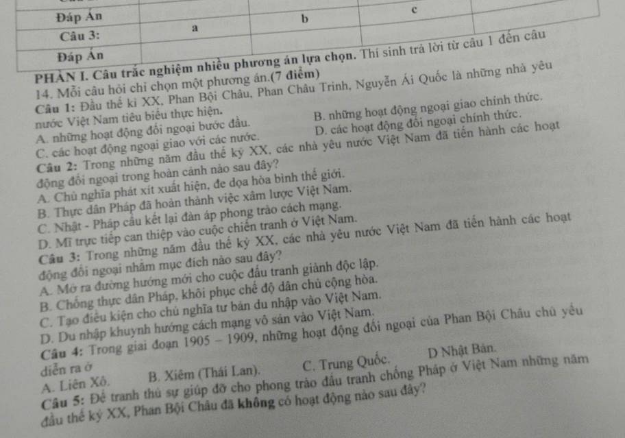 PHÀN
14. Mỗi câu hỏi chỉ chọn một phương án.(7
Cầu 1: Đầu thế ki XX, Phan Bội Châu, Phan Châu Trinh, Nguyễn Ái Quốc
nước Việt Nam tiêu biểu thực hiện.
A. những hoạt động đổi ngoại bước đầu. B. những hoạt động ngoại giao chính thức.
C. các hoạt động ngoại giao với các nước. D. các hoạt động đổi ngoại chính thức.
Cầu 2: Trong những năm đầu thế kỷ XX, các nhà yêu nước Việt Nam đã tiến hành các hoạt
động đồi ngoại trong hoàn cảnh nảo sau đây?
A. Chủ nghĩa phát xít xuất hiện, đe dọa hòa bình thế giới.
B. Thực dân Pháp đã hoàn thành việc xâm lược Việt Nam.
C. Nhật - Pháp cầu kết lại đàn áp phong trào cách mạng.
D. Mĩ trực tiếp can thiệp vào cuộc chiến tranh ở Việt Nam.
Câu 3: Trong những năm đầu thế kỷ XX, các nhà yêu nước Việt Nam đã tiến hành các hoạt
động đôi ngoại nhăm mục đích nào sau đây?
A. Mở ra đường hướng mới cho cuộc đầu tranh giành độc lập.
B. Chống thực dân Pháp, khôi phục chế độ dân chủ cộng hòa.
C. Tạo điều kiện cho chủ nghĩa tư bản du nhập vào Việt Nam.
D. Du nhập khuynh hướng cách mạng vô sản vào Việt Nam.
Câu 4: Trong giai đoạn 19 05-1909 0, những hoạt động đối ngoại của Phan Bội Châu chủ yều  
diễn ra ở B. Xiêm (Thái Lan). C. Trung Quốc. D Nhật Bản.
Câu 5: Để tranh thủ sự giúp đỡ cho phong trào đầu tranh chống Pháp ở Việt Nam những năm
A. Liên Xô,
đầu thế ký XX, Phan Bội Châu đã không có hoạt động nào sau đây?