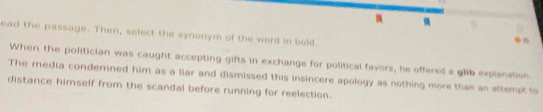 ead the passage. Then, select the synonym of the word in bold.
When the politician was caught accepting gifts in exchange for political favors, he offered s glib explanation
The media condemned him as a liar and dismissed this insincere apology as nothing more than an attempt to
distance himself from the scandal before running for reelection.