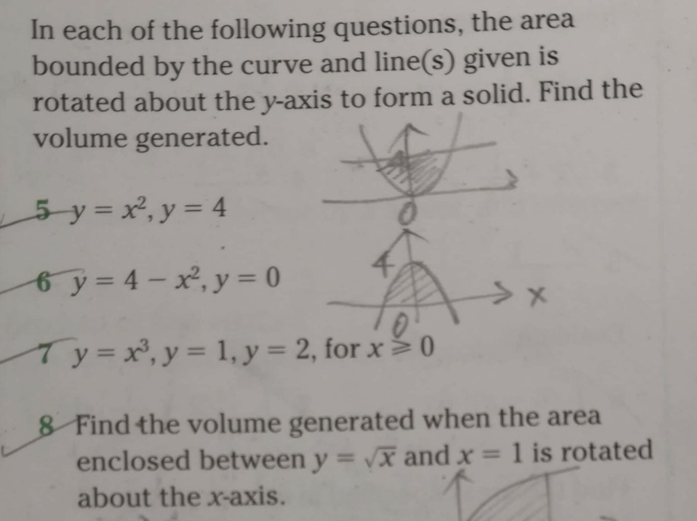 In each of the following questions, the area 
bounded by the curve and line(s) given is 
rotated about the y-axis to form a solid. Find the 
volume generated.
5-y=x^2, y=4
6 y=4-x^2, y=0
6 y=x^3, y=1, y=2 , for x≥slant 0
8 Find the volume generated when the area 
enclosed between y=sqrt(x) and x=1 is rotated 
about the x-axis.