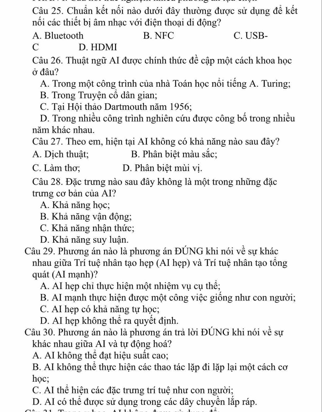 Chuẩn kết nối nào dưới đây thường được sử dụng để kết
nối các thiết bị âm nhạc với điện thoại di động?
A. Bluetooth B. NFC C. USB-
C D. HDMI
Câu 26. Thuật ngữ AI được chính thức đề cập một cách khoa học
ở đâu?
A. Trong một công trình của nhà Toán học nổi tiếng A. Turing;
B. Trong Truyện cổ dân gian;
C. Tại Hội thảo Dartmouth năm 1956;
D. Trong nhiều công trình nghiên cứu được công bố trong nhiều
năm khác nhau.
Câu 27. Theo em, hiện tại AI không có khả năng nào sau đây?
A. Dịch thuật; B. Phân biệt màu sắc;
C. Làm thơ; D. Phân biệt mùi vị.
Câu 28. Đặc trưng nào sau đây không là một trong những đặc
trưng cơ bản của AI?
A. Khả năng học;
B. Khả năng vận động;
C. Khả năng nhận thức;
D. Khả năng suy luận.
Câu 29. Phương án nào là phương án ĐÚNG khi nói về sự khác
nhau giữa Trí tuệ nhân tạo hẹp (AI hẹp) và Trí tuệ nhân tạo tổng
quát (AI mạnh)?
A. AI hẹp chỉ thực hiện một nhiệm vụ cụ thể;
B. AI mạnh thực hiện được một công việc giống như con người;
C. AI hẹp có khả năng tự học;
D. AI hẹp không thể ra quyết định.
Câu 30. Phương án nào là phương án trả lời ĐÚNG khi nói về sự
khác nhau giữa AI và tự động hoá?
A. AI không thể đạt hiệu suất cao;
B. AI không thể thực hiện các thao tác lặp đi lặp lại một cách cơ
học;
C. AI thể hiện các đặc trưng trí tuệ như con người;
D. AI có thể được sử dụng trong các dây chuyền lắp ráp.