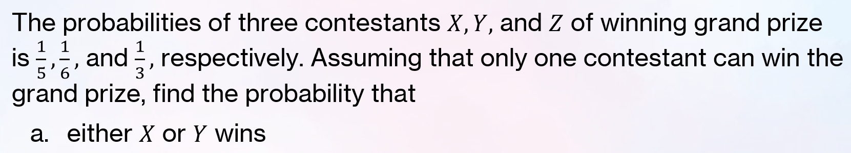 The probabilities of three contestants X, Y, and Z of winning grand prize 
is  1/5 ,  1/6  , and  1/3  , respectively. Assuming that only one contestant can win the 
grand prize, find the probability that 
a. either X or Y wins