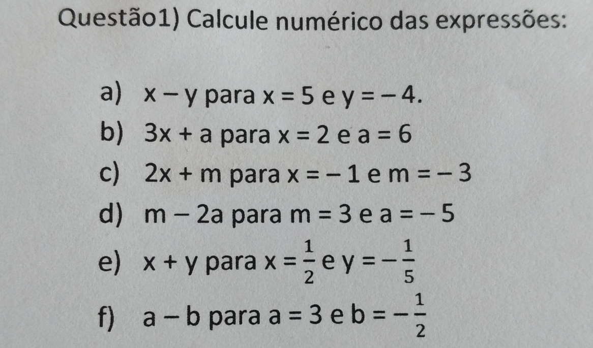 Questão1) Calcule numérico das expressões:
a) x-y para x=5 e y=-4
b) 3x+a para x=2 e a=6
c) 2x+m para x=-1 e m = - 3
d) m-2a para m=3 e a=-5
e) x+y para x= 1/2  e y=- 1/5 
f) a-b para a=3 e b=- 1/2 