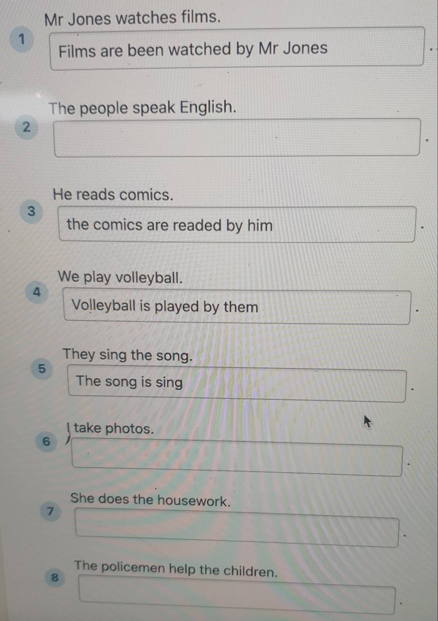 Mr Jones watches films. 
1 
Films are been watched by Mr Jones 
The people speak English. 
2 
He reads comics. 
3 
the comics are readed by him 
We play volleyball. 
4 
Volleyball is played by them 
They sing the song. 
5 
The song is sing 
I take photos. 
6 
She does the housework. 
7 
The policemen help the children. 
8