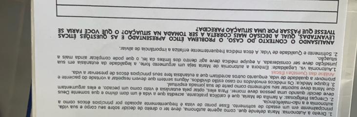 Direito à Autonomia: Maria defende que, como agente autônoma, deve ter o direito de decidir sobre seu corpo e sua vida 
principalmente em um estado de sofrimento. Esse ponto de vista é frequentemente apoiado por princípios éticos como a 
autonomia e a não-maleficência. 
2. Crenças Religiosas: A família de Maria, que é católica praticante, acredita que a vida é um dom divino e que somente Deus 
deve decidir quando uma pessoa deve morrer. Para eles, optar pela eutanásia é visto como um pecado, e eles argumentam 
que Maria deve suportar seu sofrimento como parte de sua jorada espiritual. 
3. Equipe Médica: Os médicos envolvidos no caso estão divididos, Alguns sentem que devem respeitar a vontade do paciente e 
promover a qualidade de vida, enquanto outros acreditam que a eutanásia fere seus princípios éticos de preservar a vida. 
Análise das Questões Éticas 
1.Autonomia vs. Legalidade: Embora a autonomia de Maria seja um argumento forte, a legalidade da eutanásia em sua 
situação. jurisdição deve ser considerada. A equipe médica deve agir dentro dos límites da lei, o que pode complicar ainda mais a 
2. Sofrimento e Qualidade de Vida: A ética médica frequentemente enfatiza a importância de aliviar. 
Analisando o contexto do caso, o problema ético apresentado e as questões éticas 
LEVANTADAS, quaL a DeciSão MAis_Correta a ser tomada na situaçÃo? O que voCE faria se 
TIVESSE QUE PASSAR POR UMA SITUAÇÃO PARECIDA?