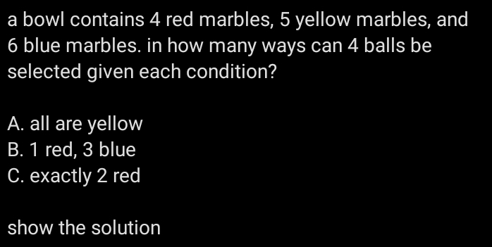 a bowl contains 4 red marbles, 5 yellow marbles, and
6 blue marbles. in how many ways can 4 balls be
selected given each condition?
A. all are yellow
B. 1 red, 3 blue
C. exactly 2 red
show the solution