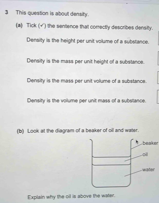 This question is about density.
(a) Tick (√) the sentence that correctly describes density.
Density is the height per unit volume of a substance.
Density is the mass per unit height of a substance.
Density is the mass per unit volume of a substance.
Density is the volume per unit mass of a substance.
(b) Look at the diagram of a beaker of oil and water.
beaker
oil
water
Explain why the oil is above the water.