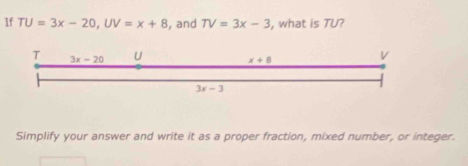 If TU=3x-20, UV=x+8 , and TV=3x-3 , what is TU? 
T 3x-20 U V
x+8
3x-3
Simplify your answer and write it as a proper fraction, mixed number, or integer.