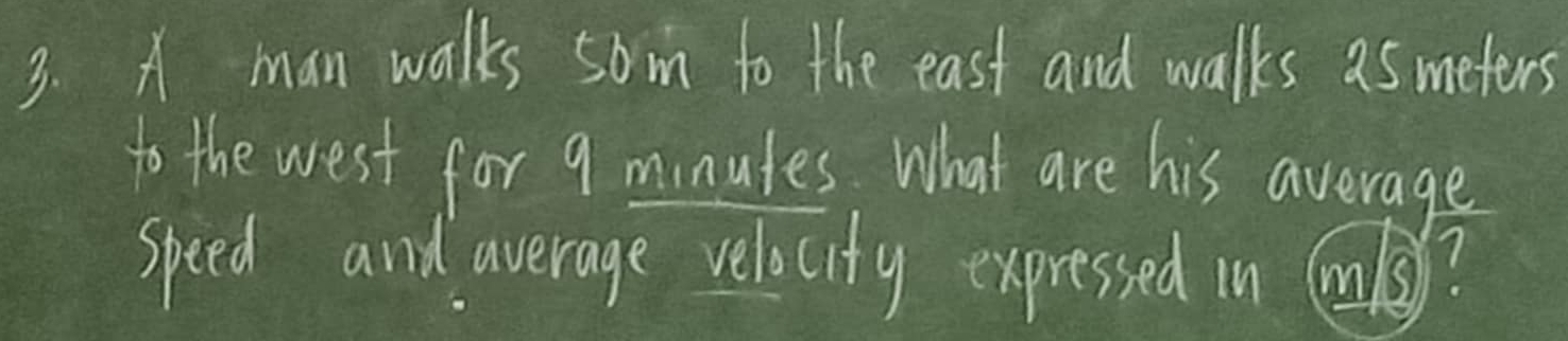 A man walks som to the east and walks asmeters 
to the west for 9 minutes. What are his average 
speed and average velocity expressed in ?