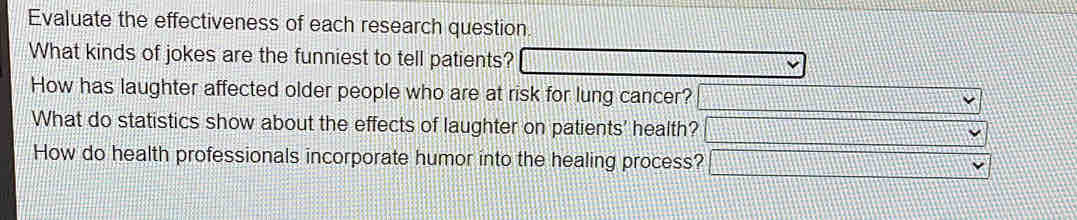 Evaluate the effectiveness of each research question. 
What kinds of jokes are the funniest to tell patients? 
How has laughter affected older people who are at risk for lung cancer? 
What do statistics show about the effects of laughter on patients' health? 
How do health professionals incorporate humor into the healing process?