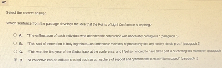 Select the correct answer.
Which sentence from the passage develops the idea that the Points of Light Conference is inspiring?
A. "The enthusiasm of each individual who attended the conference was undeniably contagious." (paragraph 5)
B. "This sort of innovation is truly ingenious—an undeniable mainstay of productivity that any society should prize." (paragraph 2)
C. "This was the first year of the Global track at the conference, and I feel so honored to have taken part in celebrating this milestone!" (paragraph
D. 'A collective can-do attitude created such an atmosphere of support and optimism that it couldn't be escaped!' (paragraph 5)