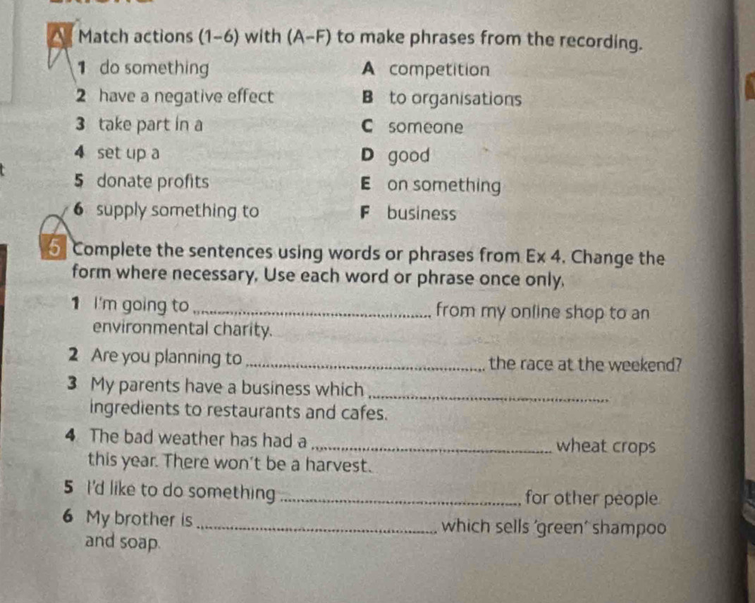 Match actions (1-6) with (A-F) to make phrases from the recording.
1 do something A competition
2 have a negative effect B to organisations
3 take part in a C someane
4 set up a D good
5 donate profits E on something
6 supply something to F business
5 Complete the sentences using words or phrases from Ex 4. Change the
form where necessary, Use each word or phrase once only,
1 I'm going to _from my online shop to an
environmental charity.
2 Are you planning to _the race at the weekend?
3 My parents have a business which_
ingredients to restaurants and cafes.
4 The bad weather has had a _wheat crops
this year. There won't be a harvest.
5 I'd like to do something _for other people
6 My brother is_ which sells 'green' shampoo
and soap.